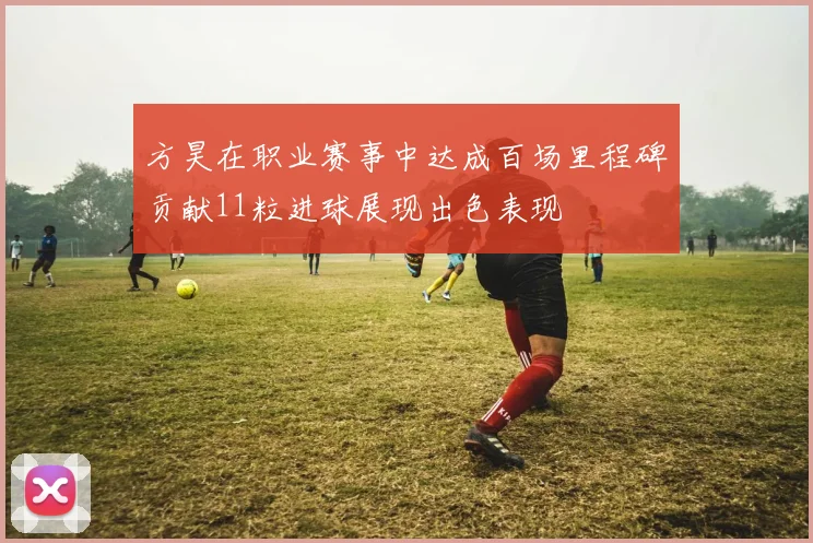 方昊在职业赛事中达成百场里程碑贡献11粒进球展现出色表现