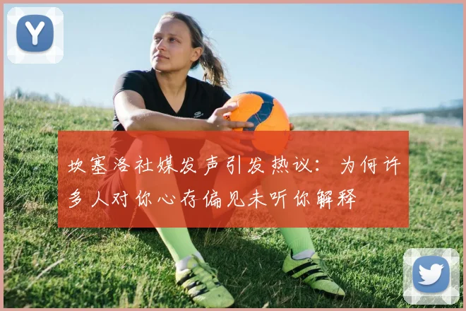坎塞洛社媒发声引发热议：为何许多人对你心存偏见未听你解释
