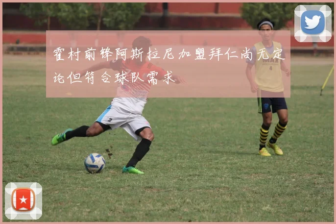 霍村前锋阿斯拉尼加盟拜仁尚无定论但符合球队需求
