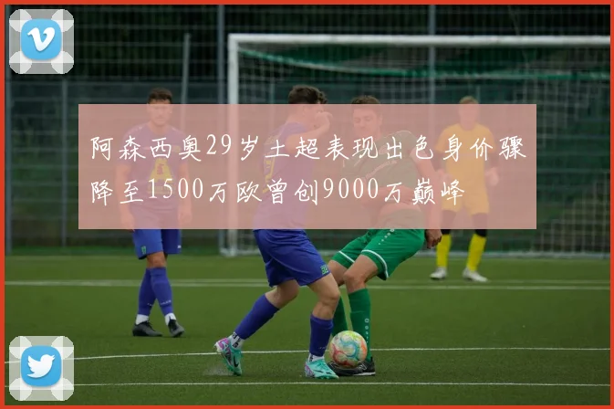 阿森西奥29岁土超表现出色身价骤降至1500万欧曾创9000万巅峰