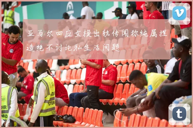 亚马尔回应女模出轨传闻称纯属捏造绝不讨论私生活问题
