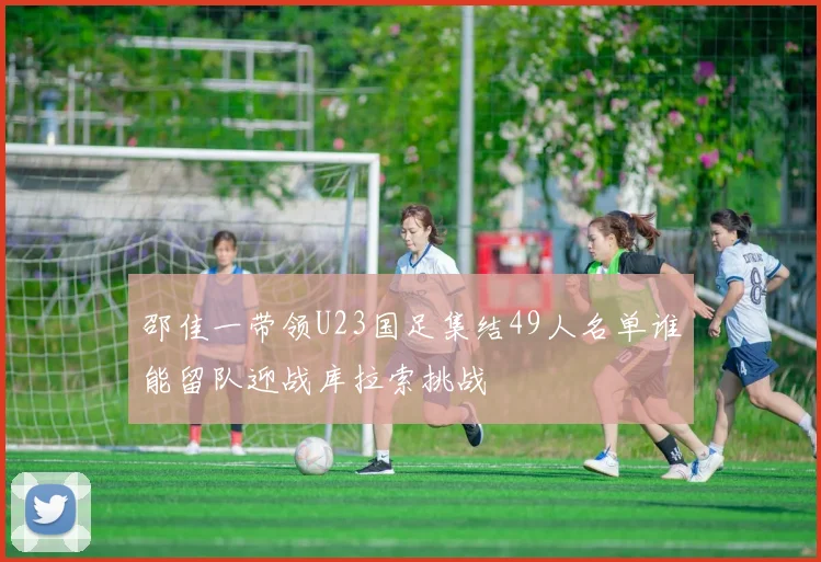 邵佳一带领U23国足集结49人名单谁能留队迎战库拉索挑战