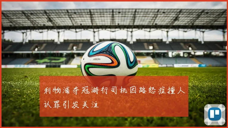 利物浦夺冠游行司机因路怒症撞人认罪引发关注