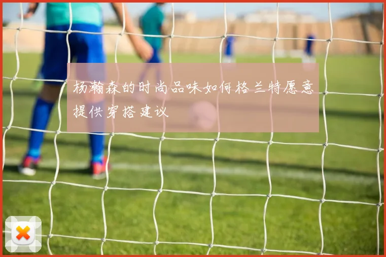 杨瀚森的时尚品味如何格兰特愿意提供穿搭建议