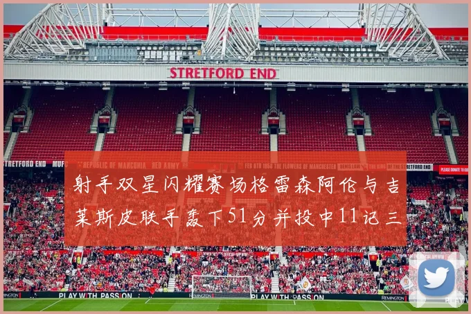 射手双星闪耀赛场格雷森阿伦与吉莱斯皮联手轰下51分并投中11记三分球