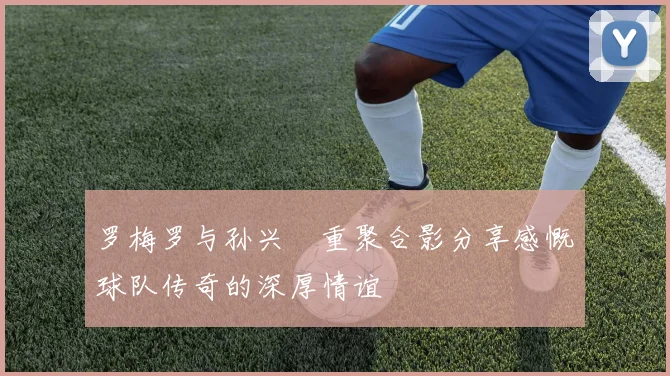 罗梅罗与孙兴慜重聚合影分享感慨球队传奇的深厚情谊