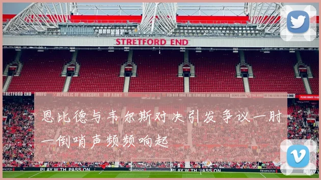 恩比德与韦尔斯对决引发争议一肘一倒哨声频频响起