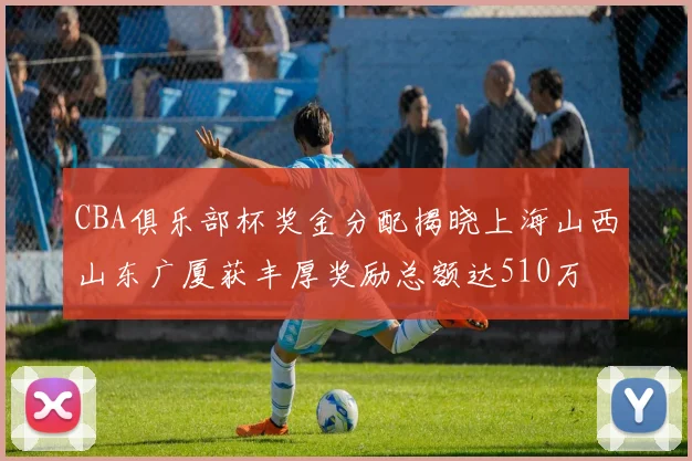 CBA俱乐部杯奖金分配揭晓上海山西山东广厦获丰厚奖励总额达510万