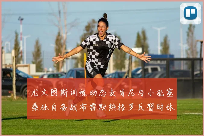 尤文图斯训练动态麦肯尼与小孔塞桑独自备战布雷默热格罗瓦暂时休息