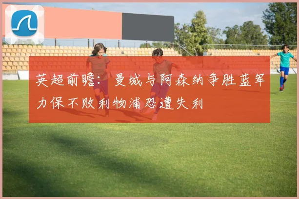英超前瞻：曼城与阿森纳争胜蓝军力保不败利物浦恐遭失利
