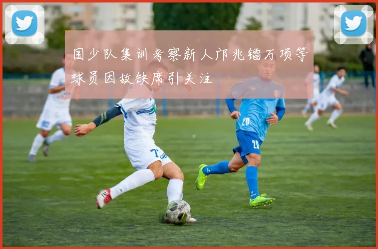 国少队集训考察新人邝兆镭万项等球员因故缺席引关注