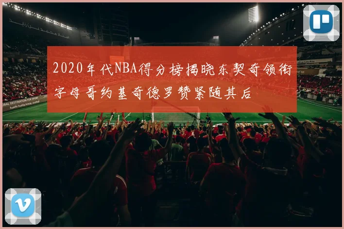 2020年代NBA得分榜揭晓东契奇领衔字母哥约基奇德罗赞紧随其后