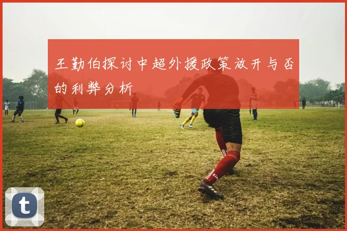 王勤伯探讨中超外援政策放开与否的利弊分析