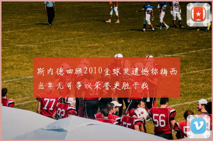 斯内德回顾2010金球奖遗憾称梅西当年无可争议荣誉更胜于我