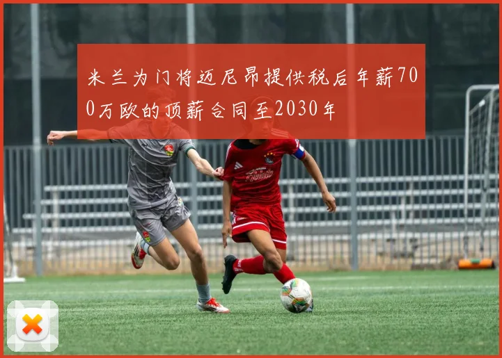 米兰为门将迈尼昂提供税后年薪700万欧的顶薪合同至2030年